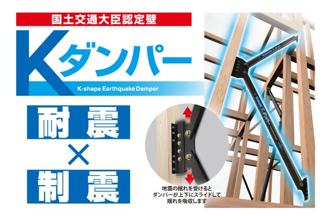 制震ダンパー【Kダンパー】　「Kダンパー」は耐震と制震を兼ね備えており、2つの性能の相乗効果で地震から住まいを守ります。　耐震＝フレームの強さで地震に抵抗　制震＝揺れにブレーキをかけて吸収